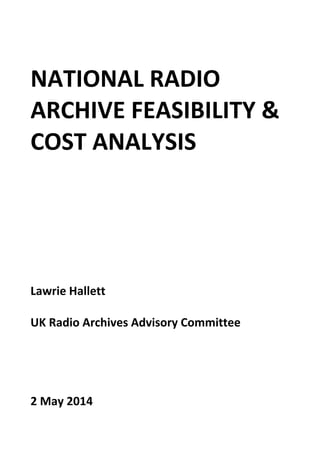  
NATIONAL RADIO 
ARCHIVE FEASIBILITY & 
COST ANALYSIS 
 
 
 
 
Lawrie Hallett 
 
UK Radio Archives Advisory Committee 
 
 
 
 
2 May 2014 
 