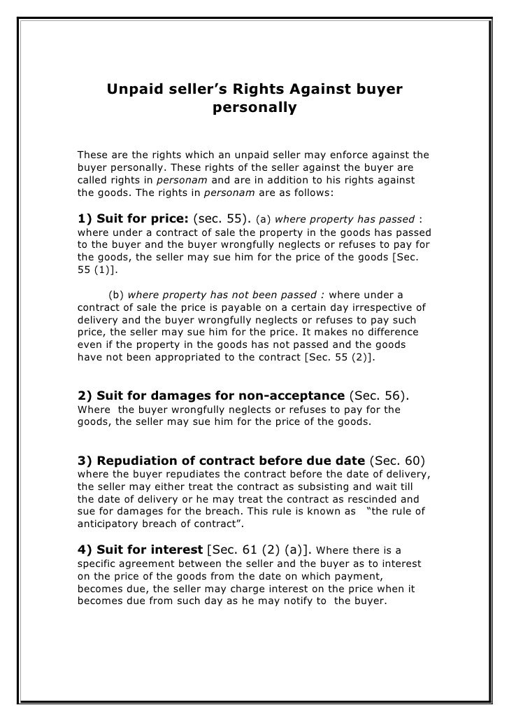rights of unpaid sellers against the In addition to the unpaid seller's rights against the goods, he has rights even against the buyer personally they are as follows : 1 suit for price - generally the seller can sue for the price of the goods only when the property in the goods has passed to the buyer and the price is not paid. rights of unpaid sellers against the In addition to the unpaid seller's rights against the goods, he has rights even against the buyer personally they are as follows : 1 suit for price - generally the seller can sue for the price of the goods only when the property in the goods has passed to the buyer and the price is not paid.