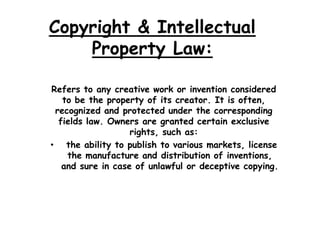 Copyright & Intellectual
    Property Law:

Refers to any creative work or invention considered
   to be the property of its creator. It is often,
 recognized and protected under the corresponding
  fields law. Owners are granted certain exclusive
                   rights, such as:
• the ability to publish to various markets, license
    the manufacture and distribution of inventions,
   and sure in case of unlawful or deceptive copying.
 