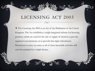 LICENSING ACT 2003

 The Licensing Act 2003 is an Act of the Parliament of the United
Kingdom. The Act establishes a single integrated scheme for licensing
premises which are used for the sale or supply of alcohol, to provide
regulated entertainment, or to provide late night refreshment.
Permission to carry on some or all of these licensable activities will
now be contained in a single licence.
 