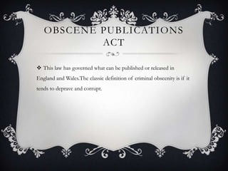 OBSCENE PUBLICATIONS
           ACT

 This law has governed what can be published or released in
England and Wales.The classic definition of criminal obscenity is if it
tends to deprave and corrupt.
 