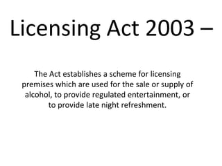 Licensing Act 2003 –
     The Act establishes a scheme for licensing
 premises which are used for the sale or supply of
  alcohol, to provide regulated entertainment, or
         to provide late night refreshment.
 