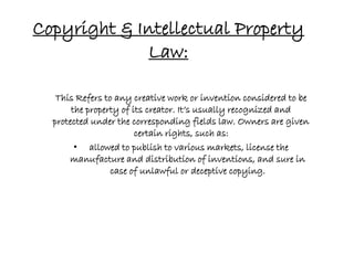 Copyright & Intellectual Property
             Law:

   This Refers to any creative work or invention considered to be
       the property of its creator. It’s usually recognized and
  protected under the corresponding fields law. Owners are given
                        certain rights, such as:
        • allowed to publish to various markets, license the
      manufacture and distribution of inventions, and sure in
                 case of unlawful or deceptive copying.
 
