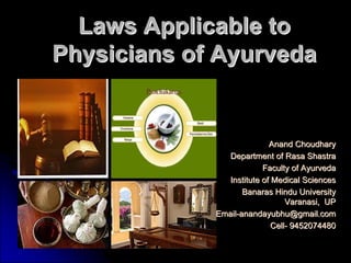 Laws Applicable to
Physicians of Ayurveda


                            Anand Choudhary
                Department of Rasa Shastra
                          Faculty of Ayurveda
                Institute of Medical Sciences
                    Banaras Hindu University
                                 Varanasi, UP
             Email-anandayubhu@gmail.com
                             Cell- 9452074480
 