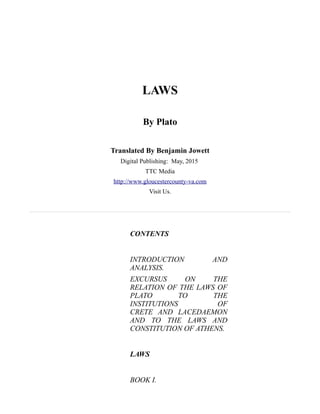 LAWS
By Plato
Translated By Benjamin Jowett
Digital Publishing: May, 2015
TTC Media
http://www.gloucestercounty-va.com
Visit Us.
CONTENTS
INTRODUCTION AND
ANALYSIS.
EXCURSUS ON THE
RELATION OF THE LAWS OF
PLATO TO THE
INSTITUTIONS OF
CRETE AND LACEDAEMON
AND TO THE LAWS AND
CONSTITUTION OF ATHENS.
LAWS
BOOK I.
 