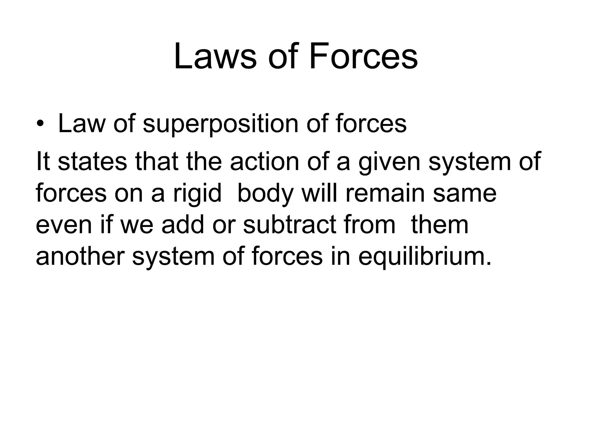 Laws of Forces
• Law of superposition of forces
It states that the action of a given system of
forces on a rigid body will remain same
even if we add or subtract from them
another system of forces in equilibrium.