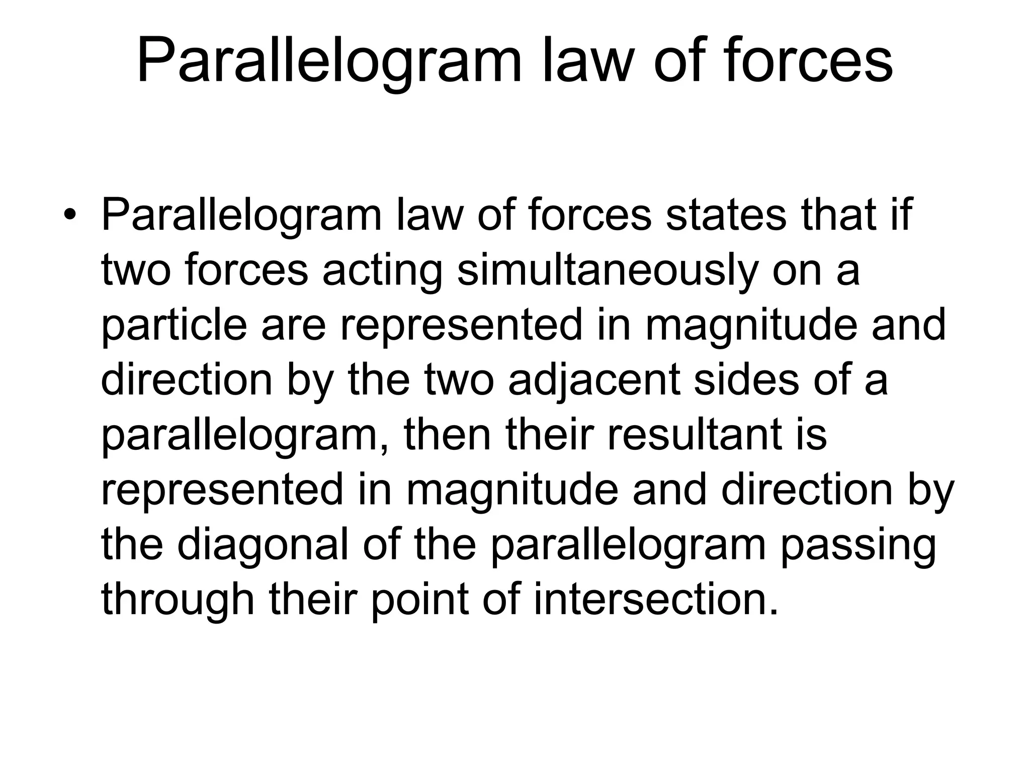Parallelogram law of forces
• Parallelogram law of forces states that if
two forces acting simultaneously on a
particle are represented in magnitude and
direction by the two adjacent sides of a
parallelogram, then their resultant is
represented in magnitude and direction by
the diagonal of the parallelogram passing
through their point of intersection.