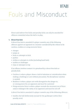 101
Laws of the Game 2018/19 | Law 12 | Fouls and Misconduct
Direct and indirect free kicks and penalty kicks can only be awarded for
offences committed when the ball is in play.
1.	 Direct free kick
A direct free kick is awarded if a player commits any of the following
offences against an opponent in a manner considered by the referee to be
careless, reckless or using excessive force:
• charges
• jumps at
• kicks or attempts to kick
• pushes
• strikes or attempts to strike (including head-butt)
• tackles or challenges
• trips or attempts to trip
If an offence involves contact it is penalised by a direct free kick or
penalty kick.
• Careless is when a player shows a lack of attention or consideration when
making a challenge or acts without precaution. No disciplinary sanction
is needed
• Reckless is when a player acts with disregard to the danger to,
or consequences for, an opponent and must be cautioned
• Using excessive force is when a player exceeds the necessary use of force
and/or endangers the safety of an opponent and must be sent off
A direct free kick is awarded if a player commits any of the following offences:
• handles the ball deliberately (except for the goalkeeper within their
penalty area)
Fouls and Misconduct
 