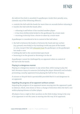 103
An indirect free kick is awarded if a goalkeeper, inside their penalty area,
commits any of the following offences:
• controls the ball with the hands for more than six seconds before releasing it
• touches the ball with the hands after:
•• releasing it and before it has touched another player
•• it has been deliberately kicked to the goalkeeper by a team-mate
•• receiving it directly from a throw-in taken by a team-mate
A goalkeeper is considered to be in control of the ball when:
• the ball is between the hands or between the hand and any surface
(e.g. ground, own body) or by touching it with any part of the hands
or arms except if the ball rebounds from the goalkeeper or the goalkeeper
has made a save
• holding the ball in the outstretched open hand
• bouncing it on the ground or throwing it in the air
A goalkeeper cannot be challenged by an opponent when in control of
the ball with the hands.
Playing in a dangerous manner
Playing in a dangerous manner is any action that, while trying to play the
ball, threatens injury to someone (including the player themself) and includes
preventing a nearby opponent from playing the ball for fear of injury.
A scissors or bicycle kick is permissible provided that it is not dangerous to
an opponent.
Impeding the progress of an opponent without contact
Impeding the progress of an opponent means moving into the opponent’s path
to obstruct, block, slow down or force a change of direction when the ball is not
within playing distance of either player.
All players have a right to their position on the field of play; being in the way
of an opponent is not the same as moving into the way of an opponent.
Laws of the Game 2018/19 | Law 12 | Fouls and Misconduct
 