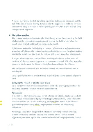 104
A player may shield the ball by taking a position between an opponent and the
ball if the ball is within playing distance and the opponent is not held off with
the arms or body. If the ball is within playing distance, the player may be fairly
charged by an opponent.
3.	 Disciplinary action
The referee has the authority to take disciplinary action from entering the field
of play for the pre-match inspection until leaving the field of play after the
match ends (including kicks from the penalty mark).
If, before entering the field of play at the start of the match, a player commits
a sending-off offence, the referee has the authority to prevent the player taking
part in the match (see Law 3.6); the referee will report any other misconduct.
A player who commits a cautionable or sending-off offence, either on or off
the field of play, against an opponent, a team-mate, a match official or any other
person or the Laws of the Game, is disciplined according to the offence.
The yellow card communicates a caution and the red card communicates a
sending-off.
Only a player, substitute or substituted player may be shown the red or yellow
card.
Delaying the restart of play to show a card
Once the referee has decided to caution or send off a player, play must not be
restarted until the sanction has been administered.
Advantage
If the referee plays the advantage for an offence for which a caution / send off
would have been issued had play been stopped, this caution / send off must be
issued when the ball is next out of play, except for the denial of an obvious
goal-scoring opportunity when the player is cautioned for unsporting
behaviour.
Advantage should not be applied in situations involving serious foul play,
violent conduct or a second cautionable offence unless there is a clear
opportunity to score a goal. The referee must send off the player when the ball
 