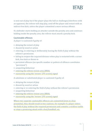 105
is next out of play but if the player plays the ball or challenges/interferes with
an opponent, the referee will stop play, send off the player and restart with an
indirect free kick, unless the player committed a more serious offence.
If a defender starts holding an attacker outside the penalty area and continues
holding inside the penalty area, the referee must award a penalty kick.
Cautionable offences
A player is cautioned if guilty of:
• delaying the restart of play
• dissent by word or action
• entering, re-entering or deliberately leaving the field of play without the
referee’s permission
• failing to respect the required distance when play is restarted with a corner
kick, free kick or throw-in
• persistent offences (no specific number or pattern of offences constitutes
“persistent”)
• unsporting behaviour
• entering the referee review area (RRA)
• excessively using the ‘review’ (TV screen) signal
A substitute or substituted player is cautioned if guilty of:
• delaying the restart of play
• dissent by word or action
• entering or re-entering the field of play without the referee’s permission
• unsporting behaviour
• entering the referee review area (RRA)
• excessively using the ‘review’ (TV screen) signal
Where two separate cautionable offences are committed (even in close
proximity), they should result in two cautions, for example if a player enters
the field of play without the required permission and commits a reckless tackle
or stops a promising attack with a foul/handball, etc.
Laws of the Game 2018/19 | Law 12 | Fouls and Misconduct
 