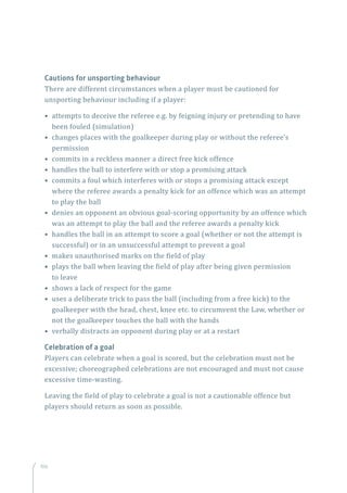 106
Cautions for unsporting behaviour
There are different circumstances when a player must be cautioned for
unsporting behaviour including if a player:
• attempts to deceive the referee e.g. by feigning injury or pretending to have
been fouled (simulation)
• changes places with the goalkeeper during play or without the referee’s
permission
• commits in a reckless manner a direct free kick offence
• handles the ball to interfere with or stop a promising attack
• commits a foul which interferes with or stops a promising attack except
where the referee awards a penalty kick for an offence which was an attempt
to play the ball
• denies an opponent an obvious goal-scoring opportunity by an offence which
was an attempt to play the ball and the referee awards a penalty kick
• handles the ball in an attempt to score a goal (whether or not the attempt is
successful) or in an unsuccessful attempt to prevent a goal
• makes unauthorised marks on the field of play
• plays the ball when leaving the field of play after being given permission
to leave
• shows a lack of respect for the game
• uses a deliberate trick to pass the ball (including from a free kick) to the
goalkeeper with the head, chest, knee etc. to circumvent the Law, whether or
not the goalkeeper touches the ball with the hands
• verbally distracts an opponent during play or at a restart
Celebration of a goal
Players can celebrate when a goal is scored, but the celebration must not be
excessive; choreographed celebrations are not encouraged and must not cause
excessive time-wasting.
Leaving the field of play to celebrate a goal is not a cautionable offence but
players should return as soon as possible.
 
