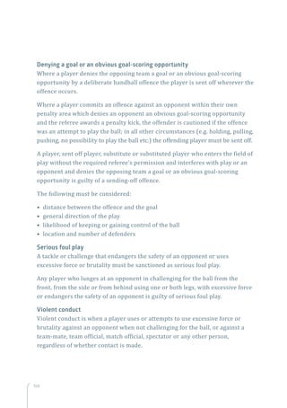 108
Denying a goal or an obvious goal-scoring opportunity
Where a player denies the opposing team a goal or an obvious goal-scoring
opportunity by a deliberate handball offence the player is sent off wherever the
offence occurs.
Where a player commits an offence against an opponent within their own
penalty area which denies an opponent an obvious goal-scoring opportunity
and the referee awards a penalty kick, the offender is cautioned if the offence
was an attempt to play the ball; in all other circumstances (e.g. holding, pulling,
pushing, no possibility to play the ball etc.) the offending player must be sent off.
A player, sent off player, substitute or substituted player who enters the field of
play without the required referee’s permission and interferes with play or an
opponent and denies the opposing team a goal or an obvious goal-scoring
opportunity is guilty of a sending-off offence.
The following must be considered:
• distance between the offence and the goal
• general direction of the play
• likelihood of keeping or gaining control of the ball
• location and number of defenders
Serious foul play
A tackle or challenge that endangers the safety of an opponent or uses
excessive force or brutality must be sanctioned as serious foul play.
Any player who lunges at an opponent in challenging for the ball from the
front, from the side or from behind using one or both legs, with excessive force
or endangers the safety of an opponent is guilty of serious foul play.
Violent conduct
Violent conduct is when a player uses or attempts to use excessive force or
brutality against an opponent when not challenging for the ball, or against a
team-mate, team official, match official, spectator or any other person,
regardless of whether contact is made.
 