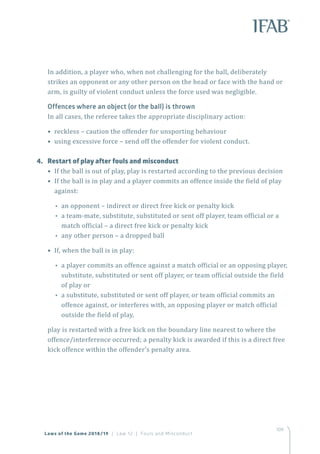 109
In addition, a player who, when not challenging for the ball, deliberately
strikes an opponent or any other person on the head or face with the hand or
arm, is guilty of violent conduct unless the force used was negligible.
Offences where an object (or the ball) is thrown
In all cases, the referee takes the appropriate disciplinary action:
• reckless – caution the offender for unsporting behaviour
• using excessive force – send off the offender for violent conduct.
4.	 Restart of play after fouls and misconduct
• If the ball is out of play, play is restarted according to the previous decision
• If the ball is in play and a player commits an offence inside the field of play
against:
•• an opponent – indirect or direct free kick or penalty kick
•• a team-mate, substitute, substituted or sent off player, team official or a
match official – a direct free kick or penalty kick
•• any other person – a dropped ball
• If, when the ball is in play:
•• a player commits an offence against a match official or an opposing player,
substitute, substituted or sent off player, or team official outside the field
of play or
•• a substitute, substituted or sent off player, or team official commits an
offence against, or interferes with, an opposing player or match official
outside the field of play,
play is restarted with a free kick on the boundary line nearest to where the
offence/interference occurred; a penalty kick is awarded if this is a direct free
kick offence within the offender’s penalty area.
Laws of the Game 2018/19 | Law 12 | Fouls and Misconduct
 