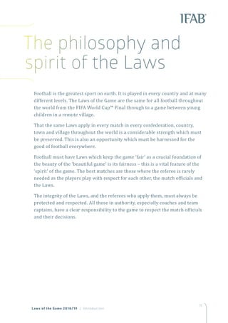 11
Football is the greatest sport on earth. It is played in every country and at many
different levels. The Laws of the Game are the same for all football throughout
the world from the FIFA World Cup™ Final through to a game between young
children in a remote village.
That the same Laws apply in every match in every confederation, country,
town and village throughout the world is a considerable strength which must
be preserved. This is also an opportunity which must be harnessed for the
good of football everywhere.
Football must have Laws which keep the game ‘fair’ as a crucial foundation of
the beauty of the ‘beautiful game’ is its fairness – this is a vital feature of the
‘spirit’ of the game. The best matches are those where the referee is rarely
needed as the players play with respect for each other, the match officials and
the Laws.
The integrity of the Laws, and the referees who apply them, must always be
protected and respected. All those in authority, especially coaches and team
captains, have a clear responsibility to the game to respect the match officials
and their decisions.
Laws of the Game 2018/19 | Introduction
The philosophy and
spirit of the Laws
 