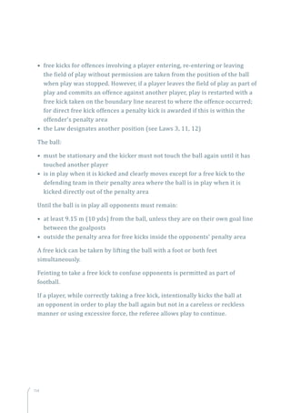 114
• free kicks for offences involving a player entering, re-entering or leaving
the field of play without permission are taken from the position of the ball
when play was stopped. However, if a player leaves the field of play as part of
play and commits an offence against another player, play is restarted with a
free kick taken on the boundary line nearest to where the offence occurred;
for direct free kick offences a penalty kick is awarded if this is within the
offender’s penalty area
• the Law designates another position (see Laws 3, 11, 12)
The ball:
• must be stationary and the kicker must not touch the ball again until it has
touched another player
• is in play when it is kicked and clearly moves except for a free kick to the
defending team in their penalty area where the ball is in play when it is
kicked directly out of the penalty area
Until the ball is in play all opponents must remain:
• at least 9.15 m (10 yds) from the ball, unless they are on their own goal line
between the goalposts
• outside the penalty area for free kicks inside the opponents’ penalty area
A free kick can be taken by lifting the ball with a foot or both feet
simultaneously.
Feinting to take a free kick to confuse opponents is permitted as part of
football.
If a player, while correctly taking a free kick, intentionally kicks the ball at
an opponent in order to play the ball again but not in a careless or reckless
manner or using excessive force, the referee allows play to continue.
 