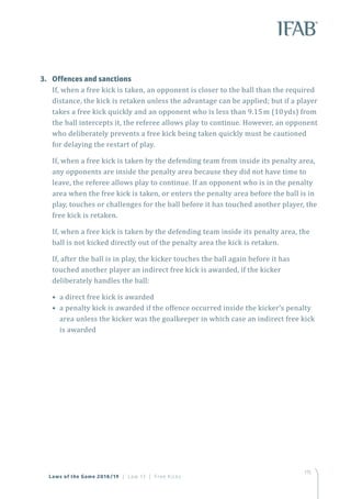 115
3.	 Offences and sanctions
If, when a free kick is taken, an opponent is closer to the ball than the required
distance, the kick is retaken unless the advantage can be applied; but if a player
takes a free kick quickly and an opponent who is less than 9.15m (10yds) from
the ball intercepts it, the referee allows play to continue. However, an opponent
who deliberately prevents a free kick being taken quickly must be cautioned
for delaying the restart of play.
If, when a free kick is taken by the defending team from inside its penalty area,
any opponents are inside the penalty area because they did not have time to
leave, the referee allows play to continue. If an opponent who is in the penalty
area when the free kick is taken, or enters the penalty area before the ball is in
play, touches or challenges for the ball before it has touched another player, the
free kick is retaken.
If, when a free kick is taken by the defending team inside its penalty area, the
ball is not kicked directly out of the penalty area the kick is retaken.
If, after the ball is in play, the kicker touches the ball again before it has
touched another player an indirect free kick is awarded, if the kicker
deliberately handles the ball:
• a direct free kick is awarded
• a penalty kick is awarded if the offence occurred inside the kicker’s penalty
area unless the kicker was the goalkeeper in which case an indirect free kick
is awarded
Laws of the Game 2018/19 | Law 13 | Free Kicks
 