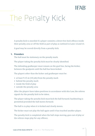 117
Laws of the Game 2018/19 | Law 14 | The Penalty Kick
A penalty kick is awarded if a player commits a direct free kick offence inside
their penalty area or off the field as part of play as outlined in Laws 12and13.
A goal may be scored directly from a penalty kick.
1.	Procedure
The ball must be stationary on the penalty mark.
The player taking the penalty kick must be clearly identified.
The defending goalkeeper must remain on the goal line, facing the kicker,
between the goalposts until the ball has been kicked.
The players other than the kicker and goalkeeper must be:
• at least 9.15 m (10 yds) from the penalty mark
• behind the penalty mark
• inside the field of play
• outside the penalty area
After the players have taken positions in accordance with this Law, the referee
signals for the penalty kick to be taken.
The player taking the penalty kick must kick the ball forward; backheeling is
permitted provided the ball moves forward.
The ball is in play when it is kicked and clearly moves.
The kicker must not play the ball again until it has touched another player.
The penalty kick is completed when the ball stops moving, goes out of play or
the referee stops play for any offence.
The Penalty Kick
 