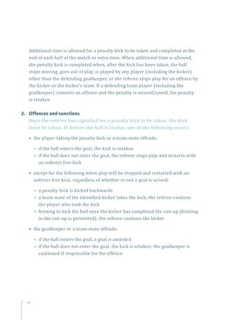 118
Additional time is allowed for a penalty kick to be taken and completed at the
end of each half of the match or extra time. When additional time is allowed,
the penalty kick is completed when, after the kick has been taken, the ball
stops moving, goes out of play, is played by any player (including the kicker)
other than the defending goalkeeper, or the referee stops play for an offence by
the kicker or the kicker’s team. If a defending team player (including the
goalkeeper) commits an offence and the penalty is missed/saved, the penalty
is retaken
2.	 Offences and sanctions
Once the referee has signalled for a penalty kick to be taken, the kick
must be taken. If, before the ball is in play, one of the following occurs:
• the player taking the penalty kick or a team-mate offends:
•• if the ball enters the goal, the kick is retaken
•• if the ball does not enter the goal, the referee stops play and restarts with
an indirect free kick
• except for the following when play will be stopped and restarted with an
indirect free kick, regardless of whether or not a goal is scored:
•• a penalty kick is kicked backwards
•• a team-mate of the identified kicker takes the kick; the referee cautions
the player who took the kick
•• feinting to kick the ball once the kicker has completed the run-up (feinting
in the run-up is permitted); the referee cautions the kicker
• the goalkeeper or a team-mate offends:
•• if the ball enters the goal, a goal is awarded
•• if the ball does not enter the goal, the kick is retaken; the goalkeeper is
cautioned if responsible for the offence
 