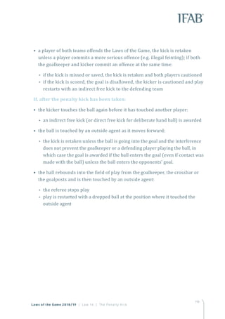 119
• a player of both teams offends the Laws of the Game, the kick is retaken
unless a player commits a more serious offence (e.g. illegal feinting); if both
the goalkeeper and kicker commit an offence at the same time:
•• if the kick is missed or saved, the kick is retaken and both players cautioned
•• if the kick is scored, the goal is disallowed, the kicker is cautioned and play
restarts with an indirect free kick to the defending team
If, after the penalty kick has been taken:
• the kicker touches the ball again before it has touched another player:
•• an indirect free kick (or direct free kick for deliberate hand ball) is awarded
• the ball is touched by an outside agent as it moves forward:
•• the kick is retaken unless the ball is going into the goal and the interference
does not prevent the goalkeeper or a defending player playing the ball, in
which case the goal is awarded if the ball enters the goal (even if contact was
made with the ball) unless the ball enters the opponents’ goal.
• the ball rebounds into the field of play from the goalkeeper, the crossbar or
the goalposts and is then touched by an outside agent:
•• the referee stops play
•• play is restarted with a dropped ball at the position where it touched the
outside agent
Laws of the Game 2018/19 | Law 14 | The Penalty Kick
 