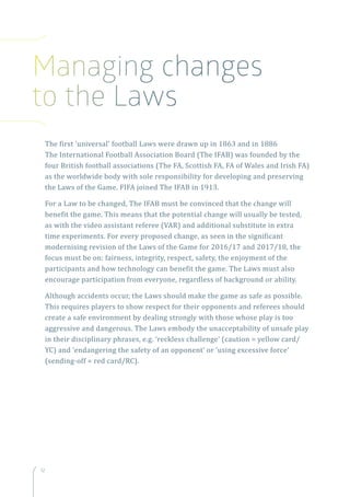12
The first ‘universal’ football Laws were drawn up in 1863 and in 1886
The International Football Association Board (The IFAB) was founded by the
four British football associations (The FA, Scottish FA, FA of Wales and Irish FA)
as the worldwide body with sole responsibility for developing and preserving
the Laws of the Game. FIFA joined The IFAB in 1913.
For a Law to be changed, The IFAB must be convinced that the change will
benefit the game. This means that the potential change will usually be tested,
as with the video assistant referee (VAR) and additional substitute in extra
time experiments. For every proposed change, as seen in the significant
modernising revision of the Laws of the Game for 2016/17 and 2017/18, the
focus must be on: fairness, integrity, respect, safety, the enjoyment of the
participants and how technology can benefit the game. The Laws must also
encourage participation from everyone, regardless of background or ability.
Although accidents occur, the Laws should make the game as safe as possible.
This requires players to show respect for their opponents and referees should
create a safe environment by dealing strongly with those whose play is too
aggressive and dangerous. The Laws embody the unacceptability of unsafe play
in their disciplinary phrases, e.g. ‘reckless challenge’ (caution = yellow card/
YC) and ‘endangering the safety of an opponent’ or ‘using excessive force’
(sending-off = red card/RC).
Managing changes
to the Laws
 
