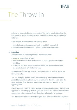 123
Laws of the Game 2018/19 | Law 15 | The Throw-in
A throw-in is awarded to the opponents of the player who last touched the
ball when the whole of the ball passes over the touchline, on the ground or
in the air.
A goal cannot be scored directly from a throw-in:
• if the ball enters the opponents’ goal – a goal kick is awarded
• if the ball enters the thrower’s goal – a corner kick is awarded
1.	Procedure
At the moment of delivering the ball, the thrower must:
• stand facing the field of play
• have part of each foot on the touchline or on the ground outside the
touchline
• throw the ball with both hands from behind and over the head from
the point where it left the field of play
All opponents must stand at least 2 m (2 yds) from the point at which the
throw-in is taken.
The ball is in play when it enters the field of play. If the ball touches the
ground before entering, the throw-in is retaken by the same team from the
same position. If the throw-in is not taken correctly it is retaken by the
opposing team.
If a player, while correctly taking a throw-in, intentionally throws the ball at an
opponent in order to play the ball again but neither in a careless nor a reckless
manner nor using excessive force, the referee allows play to continue.
The thrower must not touch the ball again until it has touched another player.
The Throw-in
 