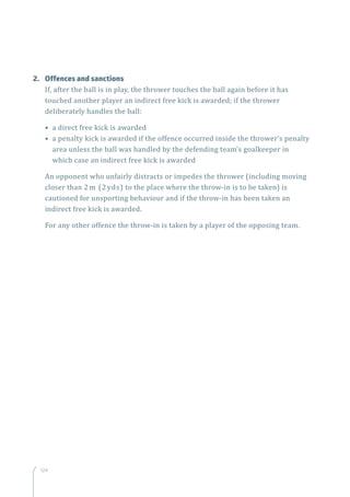 124
2.	 Offences and sanctions
If, after the ball is in play, the thrower touches the ball again before it has
touched another player an indirect free kick is awarded; if the thrower
deliberately handles the ball:
• a direct free kick is awarded
• a penalty kick is awarded if the offence occurred inside the thrower’s penalty
area unless the ball was handled by the defending team’s goalkeeper in
which case an indirect free kick is awarded
An opponent who unfairly distracts or impedes the thrower (including moving
closer than 2 m (2 yds) to the place where the throw-in is to be taken) is
cautioned for unsporting behaviour and if the throw-in has been taken an
indirect free kick is awarded.
For any other offence the throw-in is taken by a player of the opposing team.
 
