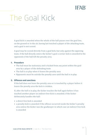 127
Laws of the Game 2018/19 | Law 16 | The Goal Kick
A goal kick is awarded when the whole of the ball passes over the goal line,
on the ground or in the air, having last touched a player of the attacking team,
and a goal is not scored.
A goal may be scored directly from a goal kick, but only against the opposing
team; if the ball directly enters the kicker’s goal a corner kick is awarded to the
opponents if the ball left the penalty area.
1.	Procedure
• The ball must be stationary and is kicked from any point within the goal
area by a player of the defending team
• The ball is in play when it leaves the penalty area
• Opponents must be outside the penalty area until the ball is in play
2.	 Offences and sanctions
If the ball does not leave the penalty area or is touched by a player before it
leaves the penalty area the kick is retaken.
If, after the ball is in play, the kicker touches the ball again before it has
touched another player an indirect free kick is awarded; if the kicker
deliberately handles the ball:
• a direct free kick is awarded
• a penalty kick is awarded if the offence occurred inside the kicker’s penalty
area unless the kicker was the goalkeeper in which case an indirect free kick
is awarded
The Goal Kick
 