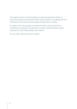 128128
If an opponent who is in the penalty area when the goal kick is taken, or
enters the penalty area before the ball is in play, touches or challenges for the
ball before it has touched another player, the goal kick is retaken.
If a player enters the penalty area before the ball is in play and fouls or
is fouled by an opponent, the goal kick is retaken and the offender may be
cautioned or sent off depending on the offence.
For any other offence the kick is retaken.
 