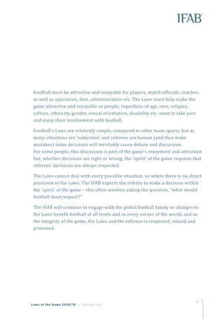 13
Football must be attractive and enjoyable for players, match officials, coaches,
as well as spectators, fans, administrators etc. The Laws must help make the
game attractive and enjoyable so people, regardless of age, race, religion,
culture, ethnicity, gender, sexual orientation, disability etc. want to take part
and enjoy their involvement with football.
Football’s Laws are relatively simple, compared to other team sports, but as
many situations are ‘subjective’ and referees are human (and thus make
mistakes) some decisions will inevitably cause debate and discussion.
For some people, this discussion is part of the game’s enjoyment and attraction
but, whether decisions are right or wrong, the ‘spirit’ of the game requires that
referees’ decisions are always respected.
The Laws cannot deal with every possible situation, so where there is no direct
provision in the Laws, The IFAB expects the referee to make a decision within
the ‘spirit’ of the game – this often involves asking the question, “what would
football want/expect?”
The IFAB will continue to engage with the global football family so changes to
the Laws benefit football at all levels and in every corner of the world, and so
the integrity of the game, the Laws and the referees is respected, valued and
protected.
Laws of the Game 2018/19 | Introduction
 