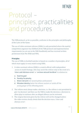 135
The VAR protocol, as far as possible, conforms to the principles and philosophy
of the Laws of the Game.
The use of video assistant referees (VARs) is only permitted where the match/
competition organiser has fulfilled all the VAR protocol and implementation
requirements (as set out in the VAR Handbook) and has received written
permission from The IFAB and FIFA.
Principles
The use of VARs in football matches is based on a number of principles, all of
which must apply in every match using VARs.
1.	 A video assistant referee (VAR) is a match official, with independent
access to match footage, who may assist the referee only in the event of a
‘clear and obvious error’ or ‘serious missed incident’ in relation to:
a.	 Goal/no goal
b.	 Penalty/no penalty
c.	 Direct red card (not second yellow card/caution)
d.	 Mistaken identity (when the referee cautions or sends off the
wrong player of the offending team)
2.	 The referee must always make a decision, i.e. the referee is not permitted to
give ‘no decision’ and then use the VAR to make the decision; a decision to
allow play to continue after an alleged offence can be reviewed.
3.	 The original decision given by the referee will not be changed unless
the video review clearly shows that the decision was a 'clear and
obvious error'.
Laws of the Game 2018/19 | VAR protocol
Protocol –
principles, practicalities
and procedures
 