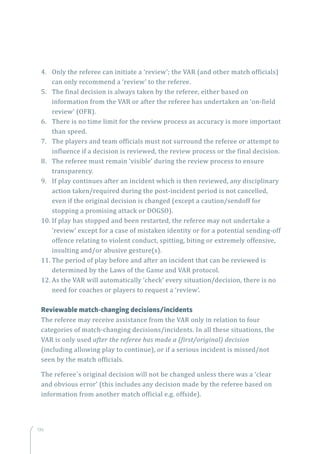 136
4.	 Only the referee can initiate a ‘review’; the VAR (and other match officials)
can only recommend a ‘review’ to the referee.
5.	 The final decision is always taken by the referee, either based on
information from the VAR or after the referee has undertaken an ‘on-field
review’ (OFR).
6.	 There is no time limit for the review process as accuracy is more important
than speed.
7.	 The players and team officials must not surround the referee or attempt to
influence if a decision is reviewed, the review process or the final decision.
8.	 The referee must remain ‘visible’ during the review process to ensure
transparency.
9.	 If play continues after an incident which is then reviewed, any disciplinary
action taken/required during the post-incident period is not cancelled,
even if the original decision is changed (except a caution/sendoff for
stopping a promising attack or DOGSO).
10.	If play has stopped and been restarted, the referee may not undertake a
‘review’ except for a case of mistaken identity or for a potential sending-off
offence relating to violent conduct, spitting, biting or extremely offensive,
insulting and/or abusive gesture(s).
11.	The period of play before and after an incident that can be reviewed is
determined by the Laws of the Game and VAR protocol.
12.	As the VAR will automatically ‘check’ every situation/decision, there is no
need for coaches or players to request a ‘review’.
Reviewable match-changing decisions/incidents
The referee may receive assistance from the VAR only in relation to four
categories of match-changing decisions/incidents. In all these situations, the
VAR is only used after the referee has made a (first/original) decision
(including allowing play to continue), or if a serious incident is missed/not
seen by the match officials.
The referee`s original decision will not be changed unless there was a ‘clear
and obvious error’ (this includes any decision made by the referee based on
information from another match official e.g. offside).
 