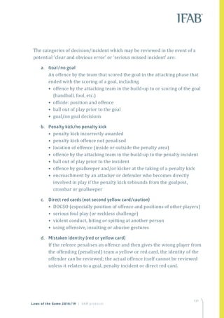 137
Laws of the Game 2018/19 | VAR protocol
The categories of decision/incident which may be reviewed in the event of a
potential ‘clear and obvious error’ or ‘serious missed incident’ are:
a.	 Goal/no goal
An offence by the team that scored the goal in the attacking phase that
ended with the scoring of a goal, including
• offence by the attacking team in the build-up to or scoring of the goal
(handball, foul, etc.)
• offside: position and offence
• ball out of play prior to the goal
• goal/no goal decisions
b.	 Penalty kick/no penalty kick
• penalty kick incorrectly awarded
• penalty kick offence not penalised
• location of offence (inside or outside the penalty area)
• offence by the attacking team in the build-up to the penalty incident
• ball out of play prior to the incident
• offence by goalkeeper and/or kicker at the taking of a penalty kick
• encroachment by an attacker or defender who becomes directly
involved in play if the penalty kick rebounds from the goalpost,
crossbar or goalkeeper
c.	 Direct red cards (not second yellow card/caution)
• DOGSO (especially position of offence and positions of other players)
• serious foul play (or reckless challenge)
• violent conduct, biting or spitting at another person
• using offensive, insulting or abusive gestures
d.	 Mistaken identity (red or yellow card)
If the referee penalises an offence and then gives the wrong player from
the offending (penalised) team a yellow or red card, the identity of the
offender can be reviewed; the actual offence itself cannot be reviewed
unless it relates to a goal, penalty incident or direct red card.
 