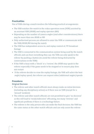 138
Practicalities
Use of VARs during a match involves the following practical arrangements:
• The VAR watches the match in the video operation room (VOR) assisted by
an assistant VAR (AVAR) and replay operator (RO)
• Depending on the number of camera angles (and other considerations) there
may be more than one AVAR or RO
• Only authorised persons are allowed to enter the VOR or communicate with
the VAR/AVAR/RO during the match
• The VAR has independent access to, and replay control of, TV broadcast
footage
• The VAR is connected to the communication system being used by the match
officials and can hear everything they say; the VAR can only speak to the
referee by pushing a button (to avoid the referee being distracted by
conversations in the VOR)
• If the VAR is busy with a ‘check’ or a ‘review’, the AVAR may speak to the
referee especially if the game needs to be stopped or to ensure play does
not restart
•  If the referee decides to view the replay footage, the VAR will select the best
angle/replay speed; the referee can request other/additional angles/speeds
Procedures
Original Decision
• The referee and other match officials must always make an initial decision
(including any disciplinary action) as if there was no VAR (except for a
‘missed’ incident)
• The referee and other match officials are not permitted to give ‘no decision’
as this will lead to ‘weak/indecisive’ officiating, too many ‘reviews’ and
significant problems if there is a technology failure
• The referee is the only person who can make the final decision; the VAR has
the same status as the other match officials and can only assist the referee
 