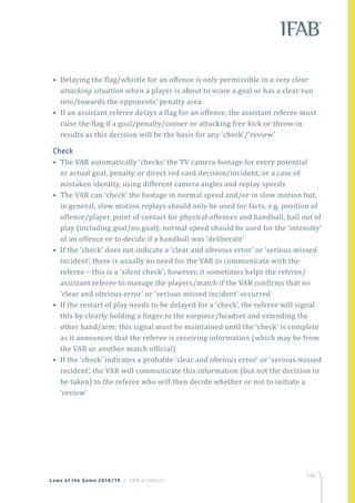 139
Laws of the Game 2018/19 | VAR protocol
• Delaying the flag/whistle for an offence is only permissible in a very clear
attacking situation when a player is about to score a goal or has a clear run
into/towards the opponents’ penalty area
• If an assistant referee delays a flag for an offence, the assistant referee must
raise the flag if a goal/penalty/corner or attacking free kick or throw-in
results as this decision will be the basis for any ‘check’/‘review’
Check
• The VAR automatically ‘checks’ the TV camera footage for every potential
or actual goal, penalty or direct red card decision/incident, or a case of
mistaken identity, using different camera angles and replay speeds
• The VAR can ‘check’ the footage in normal speed and/or in slow motion but,
in general, slow motion replays should only be used for facts, e.g. position of
offence/player, point of contact for physical offences and handball, ball out of
play (including goal/no goal); normal speed should be used for the ‘intensity’
of an offence or to decide if a handball was ‘deliberate’
• If the ‘check’ does not indicate a ‘clear and obvious error’ or ‘serious missed
incident’, there is usually no need for the VAR to communicate with the
referee – this is a ‘silent check’; however, it sometimes helps the referee/
assistant referee to manage the players/match if the VAR confirms that no
‘clear and obvious error’ or ‘serious missed incident’ occurred
• If the restart of play needs to be delayed for a ‘check’, the referee will signal
this by clearly holding a finger to the earpiece/headset and extending the
other hand/arm; this signal must be maintained until the ‘check’ is complete
as it announces that the referee is receiving information (which may be from
the VAR or another match official)
• If the ‘check’ indicates a probable ‘clear and obvious error’ or ‘serious missed
incident’, the VAR will communicate this information (but not the decision to
be taken) to the referee who will then decide whether or not to initiate a
‘review’
 
