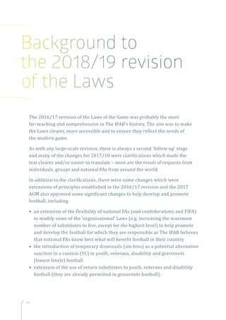 14
The 2016/17 revision of the Laws of the Game was probably the most
far-reaching and comprehensive in The IFAB’s history. The aim was to make
the Laws clearer, more accessible and to ensure they reflect the needs of
the modern game.
As with any large-scale revision, there is always a second ‘follow up’ stage
and many of the changes for 2017/18 were clarifications which made the
text clearer and/or easier to translate – most are the result of requests from
individuals, groups and national FAs from around the world.
In addition to the clarifications, there were some changes which were
extensions of principles established in the 2016/17 revision and the 2017
AGM also approved some significant changes to help develop and promote
football, including:
• an extension of the flexibility of national FAs (and confederations and FIFA)
to modify some of the ‘organisational’ Laws (e.g. increasing the maximum
number of substitutes to five, except for the highest level) to help promote
and develop the football for which they are responsible as The IFAB believes
that national FAs know best what will benefit football in their country
• the introduction of temporary dismissals (sin bins) as a potential alternative
sanction to a caution (YC) in youth, veterans, disability and grassroots
(lowest levels) football
• extension of the use of return substitutes to youth, veterans and disability
football (they are already permitted in grassroots football).
Background to
the 2018/19 revision
of the Laws
 