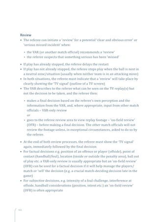 140
Review
• The referee can initiate a ‘review’ for a potential ‘clear and obvious error’ or
‘serious missed incident’ when:
•• the VAR (or another match official) recommends a ‘review’
•• the referee suspects that something serious has been ‘missed’
• If play has already stopped, the referee delays the restart 
• If play has not already stopped, the referee stops play when the ball is next in
a neutral zone/situation (usually when neither team is in an attacking move)
• In both situations, the referee must indicate that a ‘review’ will take place by
clearly showing the ‘TV signal’ (outline of a TV screen)
• The VAR describes to the referee what can be seen on the TV replay(s) but
not the decision to be taken, and the referee then:
•• makes a final decision based on the referee’s own perception and the
information from the VAR, and, where appropriate, input from other match
officials – VAR-only review
or
•• goes to the referee review area to view replay footage – ‘on-field review’
(OFR) – before making a final decision. The other match officials will not
review the footage unless, in exceptional circumstances, asked to do so by
the referee.
• At the end of both review processes, the referee must show the ‘TV signal’
again, immediately followed by the final decision
• For factual decisions e.g. position of an offence or player (offside), point of
contact (handball/foul), location (inside or outside the penalty area), ball out
of play etc. a VAR-only review is usually appropriate but an ‘on-field review’
(OFR) can be used for a factual decision if it will help manage the players/
match or ‘sell’ the decision (e.g. a crucial match-deciding decision late in the
game)
• For subjective decisions, e.g. intensity of a foul challenge, interference at
offside, handball considerations (position, intent etc.) an ‘on-field review’
(OFR) is often appropriate
 