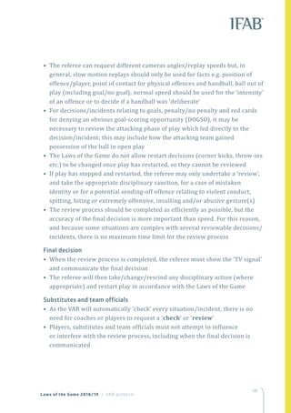 141
Laws of the Game 2018/19 | VAR protocol
• The referee can request different cameras angles/replay speeds but, in
general, slow motion replays should only be used for facts e.g. position of
offence/player, point of contact for physical offences and handball, ball out of
play (including goal/no goal); normal speed should be used for the ‘intensity’
of an offence or to decide if a handball was ‘deliberate’
• For decisions/incidents relating to goals, penalty/no penalty and red cards
for denying an obvious goal-scoring opportunity (DOGSO), it may be
necessary to review the attacking phase of play which led directly to the
decision/incident; this may include how the attacking team gained
possession of the ball in open play
• The Laws of the Game do not allow restart decisions (corner kicks, throw-ins
etc.) to be changed once play has restarted, so they cannot be reviewed
• If play has stopped and restarted, the referee may only undertake a ‘review’,
and take the appropriate disciplinary sanction, for a case of mistaken
identity or for a potential sending-off offence relating to violent conduct,
spitting, biting or extremely offensive, insulting and/or abusive gesture(s)
• The review process should be completed as efficiently as possible, but the
accuracy of the final decision is more important than speed. For this reason,
and because some situations are complex with several reviewable decisions/
incidents, there is no maximum time limit for the review process
Final decision
• When the review process is completed, the referee must show the ‘TV signal’
and communicate the final decision
• The referee will then take/change/rescind any disciplinary action (where
appropriate) and restart play in accordance with the Laws of the Game
Substitutes and team officials
• As the VAR will automatically ‘check’ every situation/incident, there is no
need for coaches or players to request a ‘check’ or ‘review’
• Players, substitutes and team officials must not attempt to influence
or interfere with the review process, including when the final decision is
communicated
 