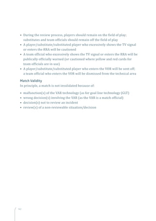 142
• During the review process, players should remain on the field of play;
substitutes and team officials should remain off the field of play
• A player/substitute/substituted player who excessively shows the TV signal
or enters the RRA will be cautioned
• A team official who excessively shows the TV signal or enters the RRA will be
publically officially warned (or cautioned where yellow and red cards for
team officials are in use)
• A player/substitute/substituted player who enters the VOR will be sent off;
a team official who enters the VOR will be dismissed from the technical area
Match Validity
In principle, a match is not invalidated because of:
• malfunction(s) of the VAR technology (as for goal line technology (GLT)
• wrong decision(s) involving the VAR (as the VAR is a match official)
• decision(s) not to review an incident
• review(s) of a non-reviewable situation/decision
 