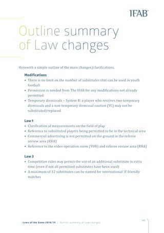 145145
Herewith a simple outline of the main changes/clarifications.
	Modifications
• There is no limit on the number of substitutes that can be used in youth
football
• Permission is needed from The IFAB for any modifications not already
permitted
• Temporary dismissals – System B: a player who receives two temporary
dismissals and a non-temporary dismissal caution (YC) may not be
substituted/replaced
	 Law 1
• Clarification of measurements on the field of play
• Reference to substituted players being permitted to be in the technical area
• Commercial advertising is not permitted on the ground in the referee
review area (RRA)
• Reference to the video operation room (VOR) and referee review area (RRA)
	 Law 3
• Competition rules may permit the use of an additional substitute in extra
time (even if not all permitted substitutes have been used)
• A maximum of 12 substitutes can be named for international ‘A’ friendly
matches
Laws of the Game 2018/19 | Outline summary of Law changes
Outline summary
of Law changes
 