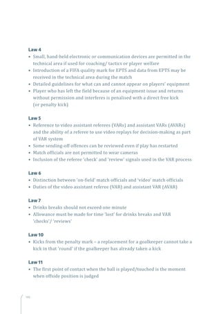 146
	 Law 4
• Small, hand-held electronic or communication devices are permitted in the
technical area if used for coaching/ tactics or player welfare
• Introduction of a FIFA quality mark for EPTS and data from EPTS may be
received in the technical area during the match
• Detailed guidelines for what can and cannot appear on players’ equipment
• Player who has left the field because of an equipment issue and returns
without permission and interferes is penalised with a direct free kick
(or penalty kick)
	 Law 5
• Reference to video assistant referees (VARs) and assistant VARs (AVARs)
and the ability of a referee to use video replays for decision-making as part
of VAR system
• Some sending-off offences can be reviewed even if play has restarted
• Match officials are not permitted to wear cameras
• Inclusion of the referee ‘check’ and ‘review’ signals used in the VAR process
	 Law 6
• Distinction between ‘on-field’ match officials and ‘video’ match officials
• Duties of the video assistant referee (VAR) and assistant VAR (AVAR)
	 Law 7
• Drinks breaks should not exceed one minute
• Allowance must be made for time ‘lost’ for drinks breaks and VAR
‘checks’/ ‘reviews’
	 Law 10
• Kicks from the penalty mark – a replacement for a goalkeeper cannot take a
kick in that ‘round’ if the goalkeeper has already taken a kick
	 Law 11
• The first point of contact when the ball is played/touched is the moment
when offside position is judged
 