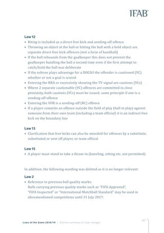 147
Laws of the Game 2018/19 | Outline summary of Law changes
	 Law 12
• Biting is included as a direct free kick and sending-off offence
• Throwing an object at the ball or hitting the ball with a held object are
separate direct free kick offences (not a form of handball)
• If the ball rebounds from the goalkeeper this does not prevent the
goalkeeper handling the ball a second time even if the first attempt to
catch/hold the ball was deliberate
• If the referee plays advantage for a DOGSO the offender is cautioned (YC)
whether or not a goal is scored
• Entering the RRA or excessively showing the TV signal are cautions (YCs)
• Where 2 separate cautionable (YC) offences are committed in close
proximity, both cautions (YCs) must be issued; same principle if one is a
sending-off offence
• Entering the VOR is a sending-off (RC) offence
• If a player commits an offence outside the field of play (ball in play) against
someone from their own team (including a team official) it is an indirect free
kick on the boundary line
	 Law 13
• Clarification that free kicks can also be awarded for offences by a substitute,
substituted or sent off player, or team official
	 Law 15
• A player must stand to take a throw-in (kneeling, sitting etc. not permitted)
In addition, the following wording was deleted as it is no longer relevant:
	 Law 2
• Reference to previous ball quality marks:
Balls carrying previous quality marks such as “FIFA Approved”,
“FIFA Inspected” or “International Matchball Standard” may be used in
aforementioned competitions until 31 July 2017.
 