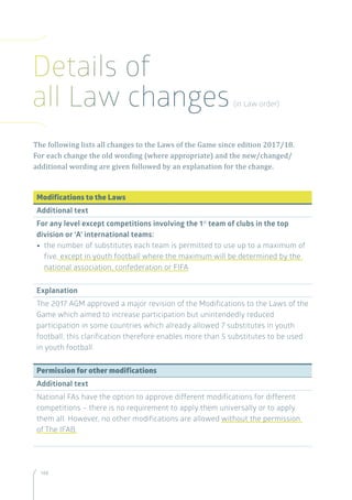 148
The following lists all changes to the Laws of the Game since edition 2017/18.
For each change the old wording (where appropriate) and the new/changed/
additional wording are given followed by an explanation for the change.
Modifications to the Laws
Additional text
For any level except competitions involving the 1st
team of clubs in the top
division or ‘A’ international teams:
•• the number of substitutes each team is permitted to use up to a maximum of
five, except in youth football where the maximum will be determined by the
national association, confederation or FIFA
Explanation
The 2017 AGM approved a major revision of the Modifications to the Laws of the
Game which aimed to increase participation but unintendedly reduced
participation in some countries which already allowed 7 substitutes in youth
football; this clarification therefore enables more than 5 substitutes to be used
in youth football.
Permission for other modifications
Additional text
National FAs have the option to approve different modifications for different
competitions – there is no requirement to apply them universally or to apply
them all. However, no other modifications are allowed without the permission
of The IFAB.
Details of
all Law changes(in Law order)
 
