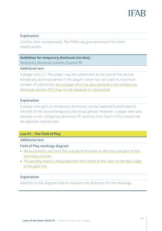 149
Explanation
Clarifies that, exceptionally, The IFAB may give permission for other
modifications.
Guidelines for temporary dismissals (sin bins) –
Temporary dismissal systems (System B)
Additional text
A player who (…). The player may be substituted at the end of the second
temporary dismissal period if the player’s team has not used its maximum
number of substitutes but a player who has also received a non-temporary
dismissal caution (YC) may not be replaced or substituted.
Explanation
A player who gets 2x temporary dismissals can be replaced/substituted at
the end of the second temporary dismissal period. However, a player who also
receives a non- temporary dismissal YC (and has thus had 3 x YCs) should not
be replaced /substituted.
Law 01 – The Field of Play
Additional text
Field of Play markings diagram
•• Measurements are from the outside of the lines as the lines are part of the
area they enclose.
•• The penalty mark is measured from the centre of the mark to the back edge
of the goal line.
Explanation
Addition to the diagram how to measure the distances for the markings.
Laws of the Game 2018/19 | Details of all Law changes
 