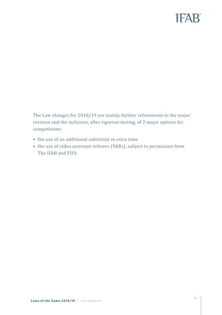 15
Laws of the Game 2018/19 | Introduction
The Law changes for 2018/19 are mainly further refinements to the major
revision and the inclusion, after rigorous testing, of 2 major options for
competitions:
• the use of an additional substitute in extra time
• the use of video assistant referees (VARs), subject to permission from
The IFAB and FIFA
 