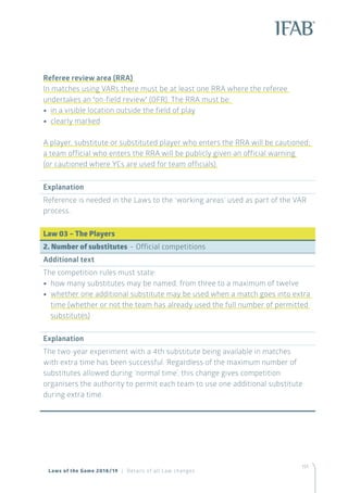 151
Laws of the Game 2018/19 | Details of all Law changes
Referee review area (RRA)
In matches using VARs there must be at least one RRA where the referee
undertakes an ‘on-field review’ (OFR). The RRA must be:
•• in a visible location outside the field of play
•• clearly marked
A player, substitute or substituted player who enters the RRA will be cautioned;
a team official who enters the RRA will be publicly given an official warning
(or cautioned where YCs are used for team officials).
Explanation
Reference is needed in the Laws to the ‘working areas’ used as part of the VAR
process.
Law 03 – The Players
2. Number of substitutes – Official competitions
Additional text
The competition rules must state:
•• how many substitutes may be named, from three to a maximum of twelve
•• whether one additional substitute may be used when a match goes into extra
time (whether or not the team has already used the full number of permitted
substitutes)
Explanation
The two-year experiment with a 4th substitute being available in matches
with extra time has been successful. Regardless of the maximum number of
substitutes allowed during ‘normal time’, this change gives competition
organisers the authority to permit each team to use one additional substitute
during extra time.
 
