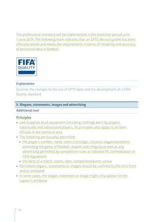 154
The professional standard will be implemented in the transition period until
1 June 2019. The following mark indicates that an EPTS device/system has been
officially tested and meets the requirements in terms of reliability and accuracy
of positional data in football:
Explanation
Outlines the changes to the use of EPTS data and the development of a FIFA
Quality standard.
5. Slogans, statements, images and advertising
Additional text
Principles
•• Law 4 applies to all equipment (including clothing) worn by players,
substitutes and substituted players; its principles also apply to all team
officials in the technical area
•• The following are (usually) permitted:
 the player’s number, name, team crest/logo, initiative slogans/emblems
promoting the game of football, respect and integrity as well as any
advertising permitted by competition rules or national FA, confederation or
FIFA regulations
 the facts of a match: teams, date, competition/event, venue
•• Permitted slogans, statements or images should be confined to the shirt front
and/or armband
•• In some cases, the slogan, statement or image might only appear on the
captain’s armband
 