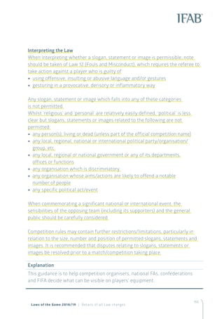 155
Laws of the Game 2018/19 | Details of all Law changes
Interpreting the Law
When interpreting whether a slogan, statement or image is permissible, note
should be taken of Law 12 (Fouls and Misconduct), which requires the referee to
take action against a player who is guilty of
•• using offensive, insulting or abusive language and/or gestures
•• gesturing in a provocative, derisory or inflammatory way
Any slogan, statement or image which falls into any of these categories
is not permitted.
Whilst ‘religious’ and ‘personal’ are relatively easily defined, ‘political’ is less
clear but slogans, statements or images related to the following are not
permitted:
•• any person(s), living or dead (unless part of the official competition name)
•• any local, regional, national or international political party/organisation/
group, etc.
•• any local, regional or national government or any of its departments,
offices or functions
•• any organisation which is discriminatory
•• any organisation whose aims/actions are likely to offend a notable
number of people
•• any specific political act/event
When commemorating a significant national or international event, the
sensibilities of the opposing team (including its supporters) and the general
public should be carefully considered.
Competition rules may contain further restrictions/limitations, particularly in
relation to the size, number and position of permitted slogans, statements and
images. It is recommended that disputes relating to slogans, statements or
images be resolved prior to a match/competition taking place.
Explanation
This guidance is to help competition organisers, national FAs, confederations
and FIFA decide what can be visible on players’ equipment.
 