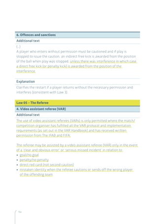 156
6. Offences and sanctions
Additional text
(…)
A player who enters without permission must be cautioned and if play is
stopped to issue the caution, an indirect free kick is awarded from the position
of the ball when play was stopped, unless there was interference in which case
a direct free kick (or penalty kick) is awarded from the position of the
interference.
Explanation
Clarifies the restart if a player returns without the necessary permission and
interferes (consistent with Law 3).
Law 05 – The Referee
4. Video assistant referee (VAR)
Additional text
The use of video assistant referees (VARs) is only permitted where the match/
competition organiser has fulfilled all the VAR protocol and implementation
requirements (as set out in the VAR Handbook) and has received written
permission from The IFAB and FIFA.
The referee may be assisted by a video assistant referee (VAR) only in the event
of a ‘clear and obvious error’ or ‘serious missed incident’ in relation to:
•• goal/no goal
•• penalty/no penalty
•• direct red card (not second caution)
•• mistaken identity when the referee cautions or sends off the wrong player
of the offending team
 
