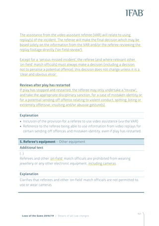 157
The assistance from the video assistant referee (VAR) will relate to using
replay(s) of the incident. The referee will make the final decision which may be
based solely on the information from the VAR and/or the referee reviewing the
replay footage directly (‘on-field review’).
Except for a ‘serious missed incident’, the referee (and where relevant other
'on-field' match officials) must always make a decision (including a decision
not to penalise a potential offence); this decision does not change unless it is a
‘clear and obvious error’.
Reviews after play has restarted
If play has stopped and restarted, the referee may only undertake a ‘review’,
and take the appropriate disciplinary sanction, for a case of mistaken identity or
for a potential sending-off offence relating to violent conduct, spitting, biting or
extremely offensive, insulting and/or abusive gesture(s).
Explanation
•• Inclusion of the provision for a referee to use video assistance (via the VAR)
•• Reference to the referee being able to use information from video replays for
certain sending-off offences and mistaken identity, even if play has restarted.
5. Referee’s equipment – Other equipment
Additional text
(…)
Referees and other ‘on-field’ match officials are prohibited from wearing
jewellery or any other electronic equipment, including cameras.
Explanation
Clarifies that referees and other ‘on-field’ match officials are not permitted to
use or wear cameras.
Laws of the Game 2018/19 | Details of all Law changes
 